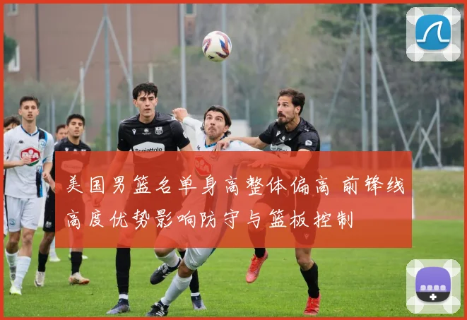 美国男篮名单身高整体偏高 前锋线高度优势影响防守与篮板控制