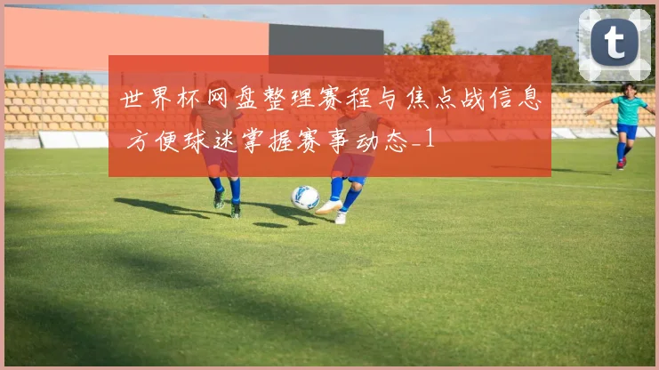 世界杯网盘整理赛程与焦点战信息 方便球迷掌握赛事动态_1