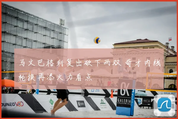 马文巴格利复出砍下两双 奇才内线轮换再添火力看点