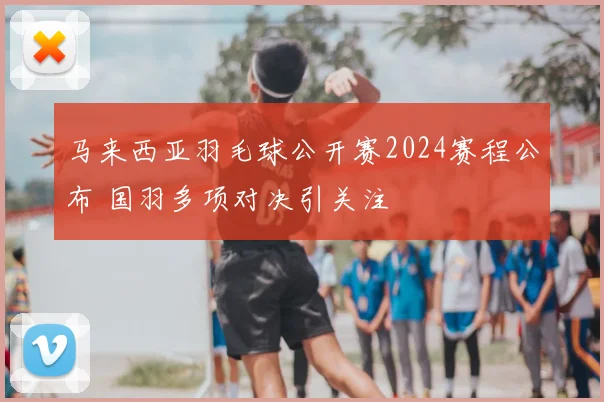 马来西亚羽毛球公开赛2024赛程公布 国羽多项对决引关注