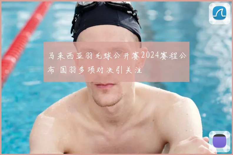 马来西亚羽毛球公开赛2024赛程公布 国羽多项对决引关注