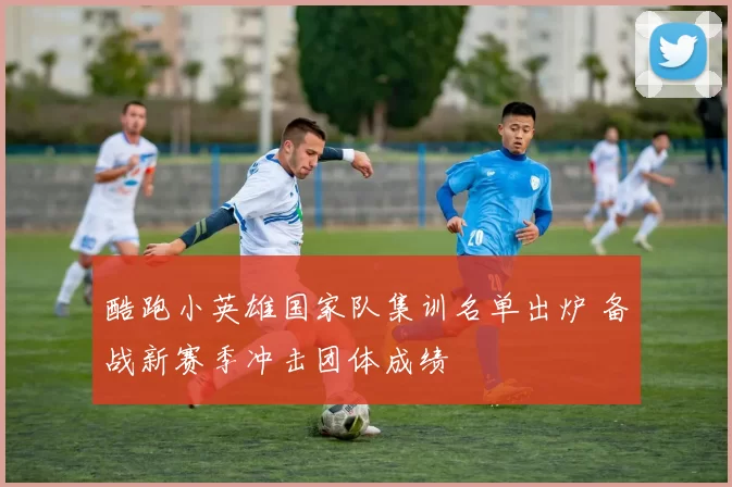 酷跑小英雄国家队集训名单出炉 备战新赛季冲击团体成绩