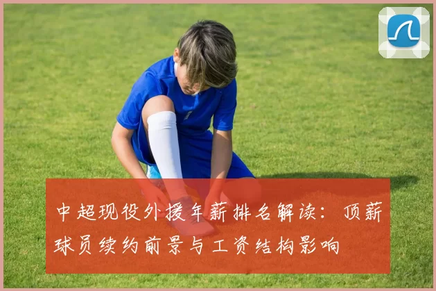 中超现役外援年薪排名解读：顶薪球员续约前景与工资结构影响