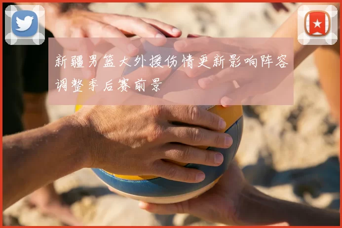 新疆男篮大外援伤情更新影响阵容调整季后赛前景