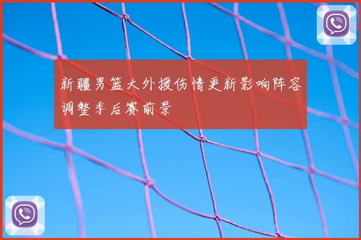 新疆男篮大外援伤情更新影响阵容调整季后赛前景