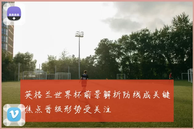 英格兰世界杯前景解析防线成关键焦点晋级形势受关注