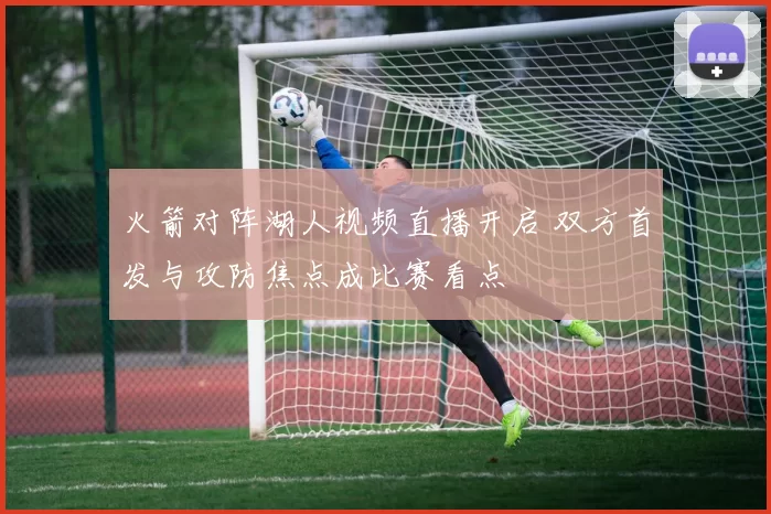 火箭对阵湖人视频直播开启 双方首发与攻防焦点成比赛看点