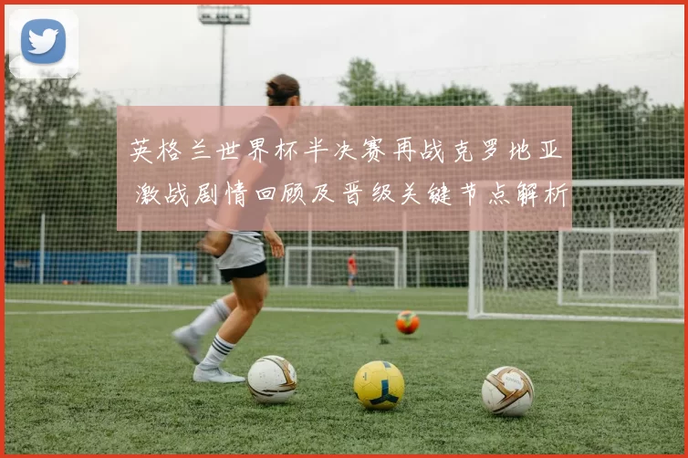 英格兰世界杯半决赛再战克罗地亚 激战剧情回顾及晋级关键节点解析