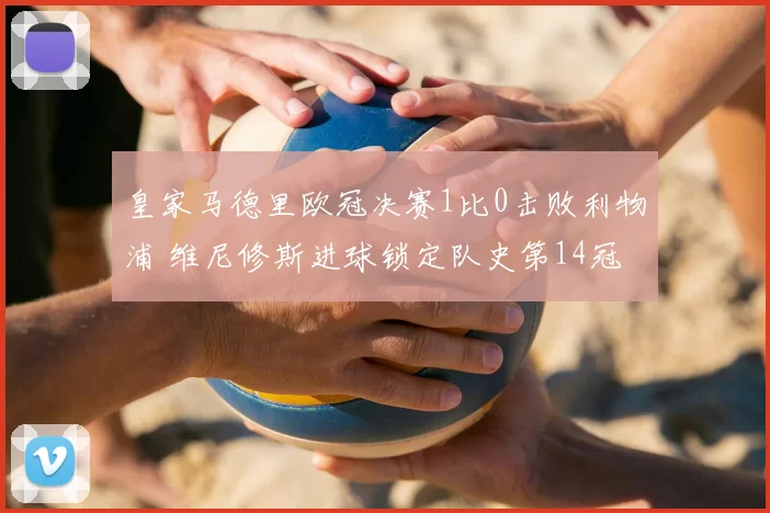 皇家马德里欧冠决赛1比0击败利物浦 维尼修斯进球锁定队史第14冠