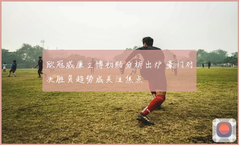 欧冠威廉立博初赔分析出炉 豪门对决胜负趋势成关注焦点