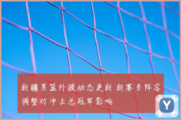 新疆男篮外援动态更新 新赛季阵容调整对冲击总冠军影响